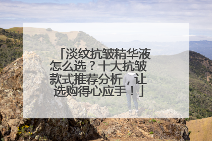 淡纹抗皱精华液怎么选？十大抗皱款式推荐分析，让选购得心应手！