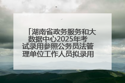 湖南省政务服务和大数据中心2025年考试录用参照公务员法管理单位工作人员拟录用人员名单公示