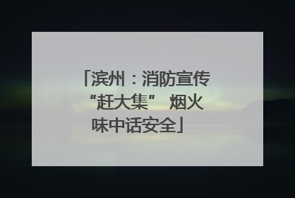 滨州：消防宣传“赶大集” 烟火味中话安全