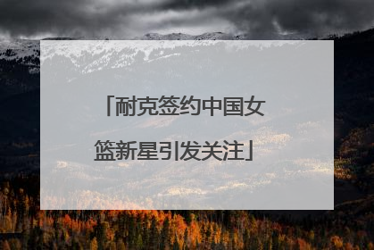 耐克签约中国女篮新星引发关注