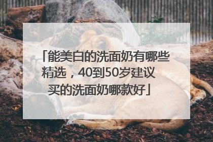 能美白的洗面奶有哪些精选，40到50岁建议买的洗面奶哪款好