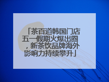 茶百道韩国门店五一假期火爆出圈，新茶饮品牌海外影响力持续攀升