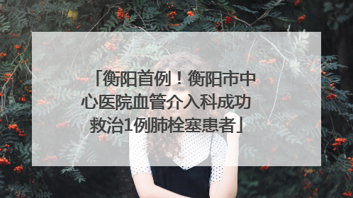 衡阳首例！衡阳市中心医院血管介入科成功救治1例肺栓塞患者
