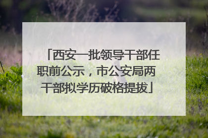 西安一批领导干部任职前公示，市公安局两干部拟学历破格提拔