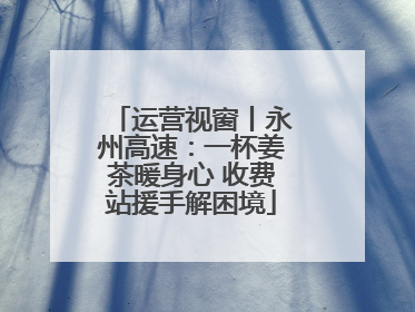 运营视窗丨永州高速：一杯姜茶暖身心 收费站援手解困境
