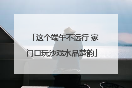 这个端午不远行 家门口玩沙戏水品楚韵