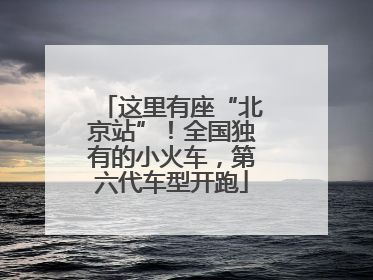 这里有座“北京站”！全国独有的小火车，第六代车型开跑