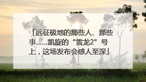 远征极地的那些人、那些事……凯旋的“雪龙2”号上，这场发布会感人至深