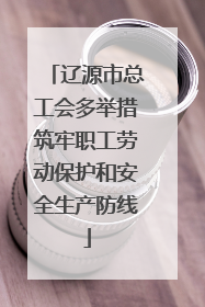 辽源市总工会多举措筑牢职工劳动保护和安全生产防线