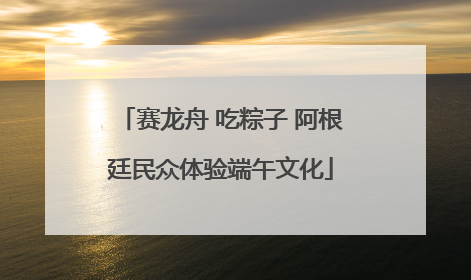 赛龙舟 吃粽子 阿根廷民众体验端午文化