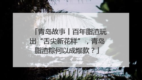 青岛故事丨百年脂渣玩出“舌尖新花样”，青岛脂渣粽何以成爆款？
