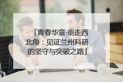 青春华章·重走西北角：见证兰州科研的坚守与突破之路