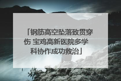 钢筋高空坠落致贯穿伤 宝鸡高新医院多学科协作成功救治