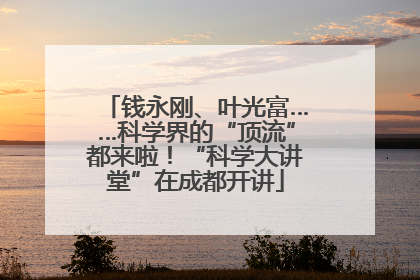 钱永刚、叶光富……科学界的“顶流”都来啦！“科学大讲堂”在成都开讲