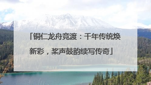 铜仁龙舟竞渡：千年传统焕新彩，桨声鼓韵续写传奇