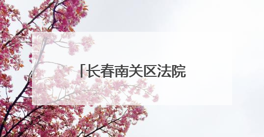长春南关区法院：卷宗深处的民生温度与法治微光