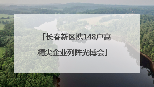 长春新区携148户高精尖企业列阵光博会
