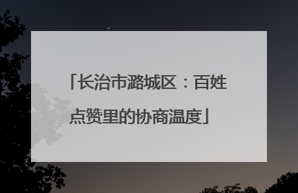 长治市潞城区：百姓点赞里的协商温度