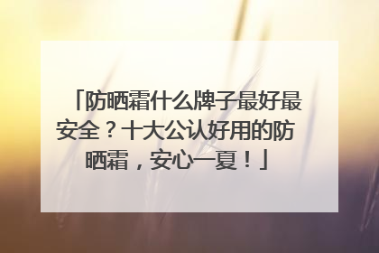 防晒霜什么牌子最好最安全？十大公认好用的防晒霜，安心一夏！