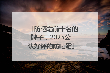 防晒霜前十名的牌子，2025公认好评的防晒霜