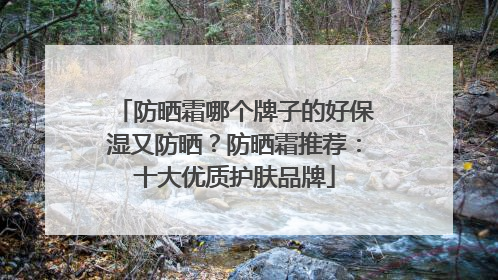 防晒霜哪个牌子的好保湿又防晒？防晒霜推荐：十大优质护肤品牌