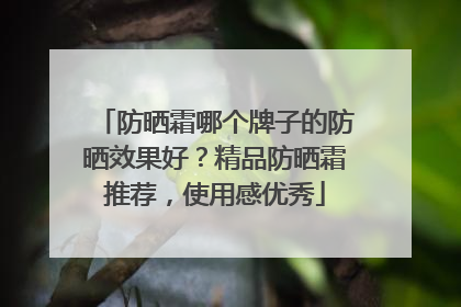 防晒霜哪个牌子的防晒效果好？精品防晒霜推荐，使用感优秀