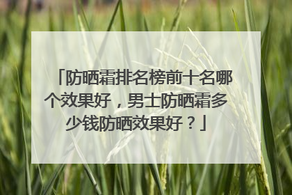 防晒霜排名榜前十名哪个效果好，男士防晒霜多少钱防晒效果好？