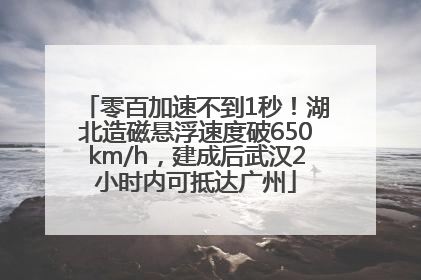 零百加速不到1秒！湖北造磁悬浮速度破650km/h，建成后武汉2小时内可抵达广州
