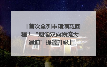 首次全列重箱满载回程！“烟淄双向物流大通道”提能升级