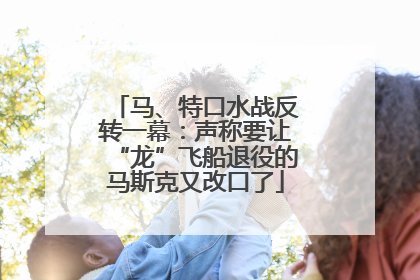 马、特口水战反转一幕：声称要让“龙”飞船退役的马斯克又改口了