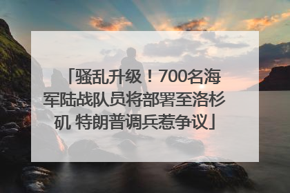 骚乱升级！700名海军陆战队员将部署至洛杉矶 特朗普调兵惹争议