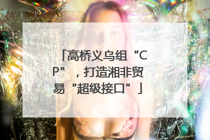 高桥义乌组“CP”，打造湘非贸易“超级接口”