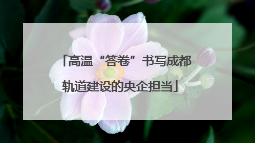 高温“答卷”书写成都轨道建设的央企担当