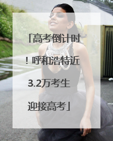 高考倒计时！呼和浩特近3.2万考生迎接高考