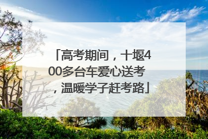 高考期间，十堰400多台车爱心送考，温暖学子赶考路