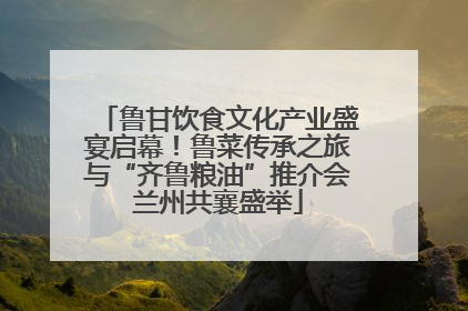 鲁甘饮食文化产业盛宴启幕！鲁菜传承之旅与“齐鲁粮油”推介会兰州共襄盛举
