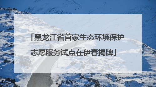 黑龙江省首家生态环境保护志愿服务试点在伊春揭牌