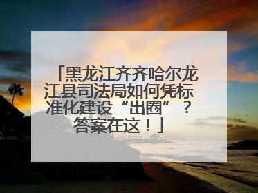黑龙江齐齐哈尔龙江县司法局如何凭标准化建设“出圈”？答案在这！