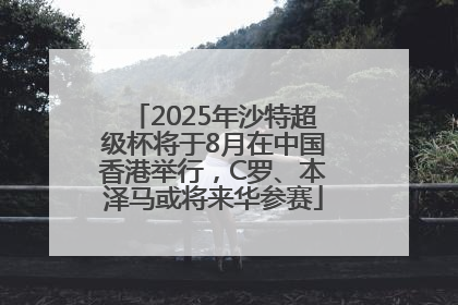 2025年沙特超级杯将于8月在中国香港举行，C罗、本泽马或将来华参赛