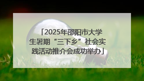 2025年邵阳市大学生暑期“三下乡”社会实践活动推介会成功举办