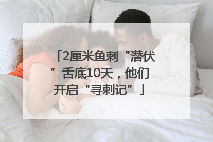 2厘米鱼刺“潜伏”舌底10天，他们开启“寻刺记”