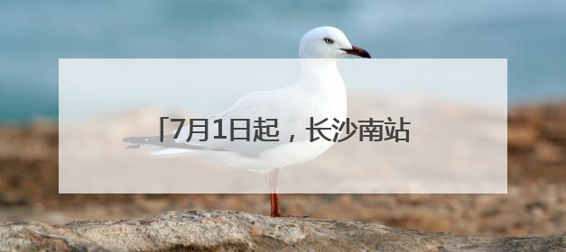 7月1日起，长沙南站的列车有这些新变化