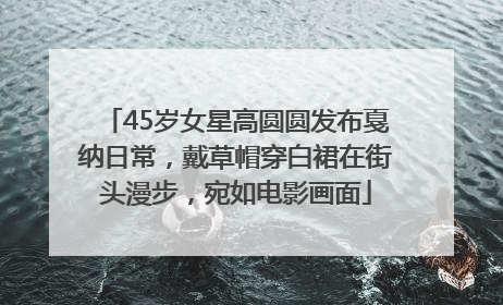 45岁女星高圆圆发布戛纳日常，戴草帽穿白裙在街头漫步，宛如电影画面