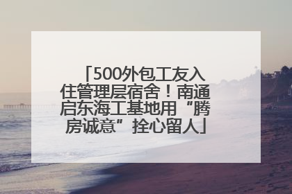 500外包工友入住管理层宿舍！南通启东海工基地用“腾房诚意”拴心留人