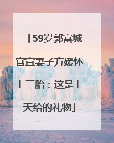 59岁郭富城官宣妻子方媛怀上三胎：这是上天给的礼物